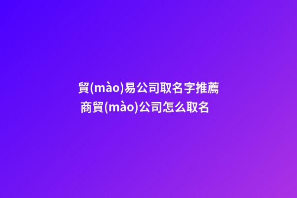 貿(mào)易公司取名字推薦 商貿(mào)公司怎么取名